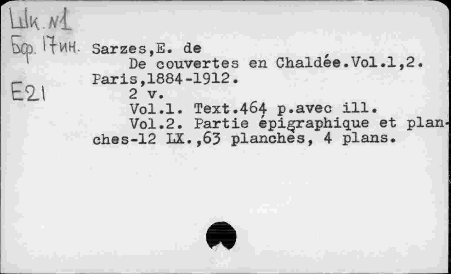 ﻿Ь0>. Чин.	Sarzes,E. de De couvertes en Chaldée.Vol.1,2.
E2J	Paris,1884-1912. 2 V. Vol.l. Text.464 p.avec ill. Vol.2. Partie épigraphique et plan ches-12 LX.,63 planches, 4 plans.